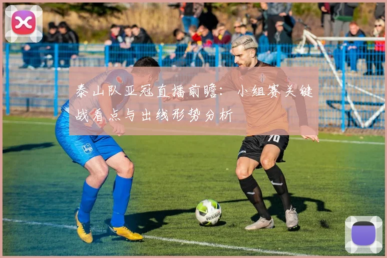 泰山队亚冠直播前瞻：小组赛关键战看点与出线形势分析