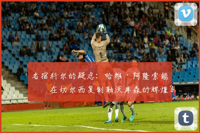 名宿科尔的疑虑：哈维·阿隆索能否在切尔西复制勒沃库森的辉煌？_球员_控球