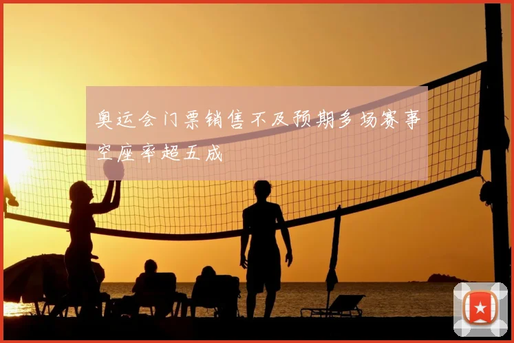 奥运会门票销售不及预期多场赛事空座率超五成