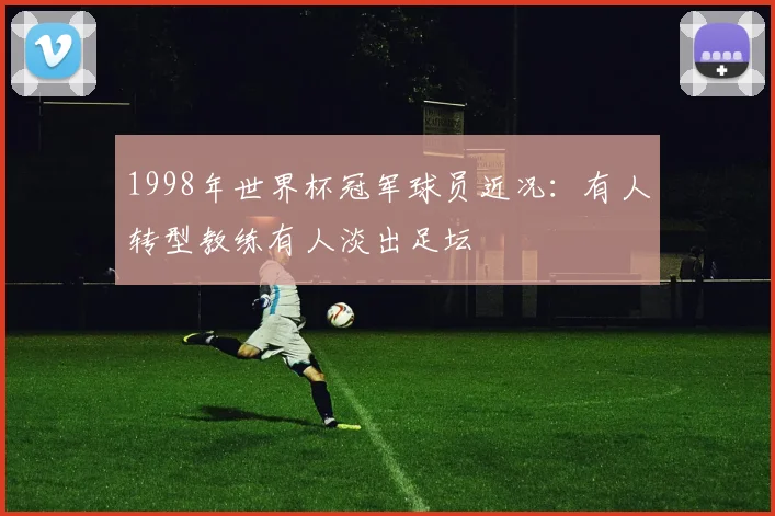 1998年世界杯冠军球员近况:有人转型教练有人淡出足坛