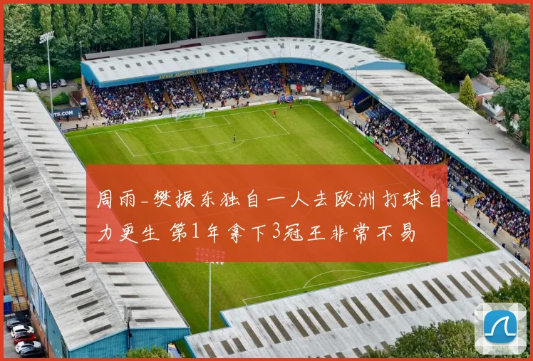 周雨_樊振东独自一人去欧洲打球自力更生 第1年拿下3冠王非常不易