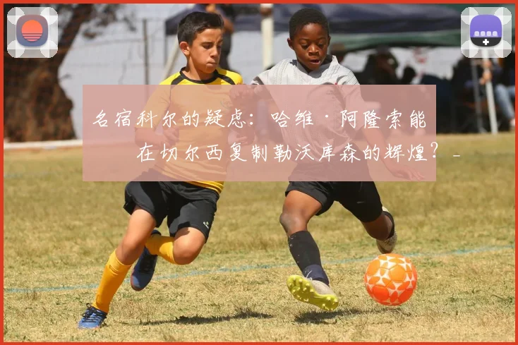 名宿科尔的疑虑：哈维·阿隆索能否在切尔西复制勒沃库森的辉煌？_球员_控球