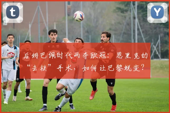 后姆巴佩时代两夺欧冠：恩里克的“去核”手术，如何让巴黎蜕变？