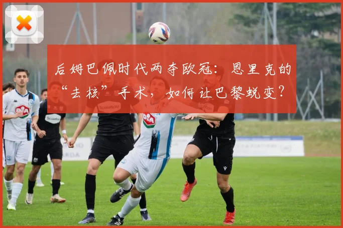 后姆巴佩时代两夺欧冠:恩里克的“去核”手术,如何让巴黎蜕变?