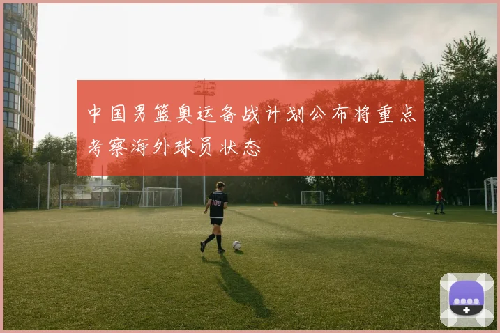 中国男篮奥运备战计划公布将重点考察海外球员状态