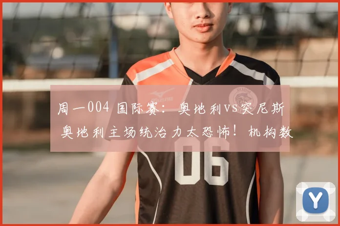 周一004 国际赛:奥地利vs突尼斯 奥地利主场统治力太恐怖!机构数据力挺主胜,必红!_比赛_对手_球员