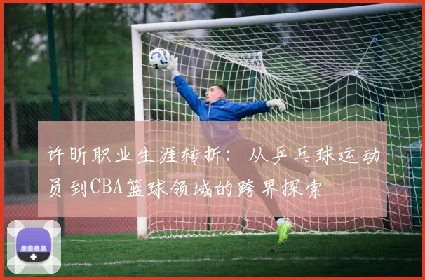 许昕职业生涯转折：从乒乓球运动员到CBA篮球领域的跨界探索