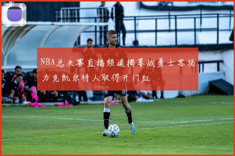 NBA总决赛直播频道揭幕战勇士客场力克凯尔特人取得开门红