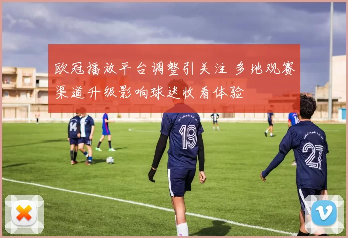 欧冠播放平台调整引关注 多地观赛渠道升级影响球迷收看体验
