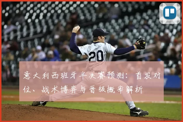 意大利西班牙半决赛预测：首发对位、战术博弈与晋级概率解析