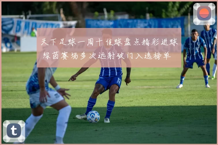 天下足球一周十佳球盘点精彩进球 绿茵赛场多次远射破门入选榜单