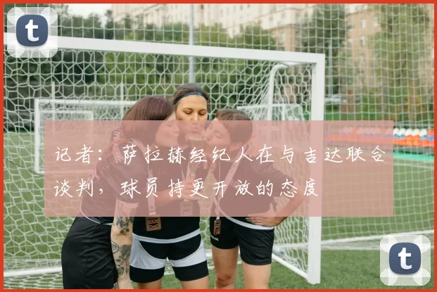 记者：萨拉赫经纪人在与吉达联合谈判，球员持更开放的态度