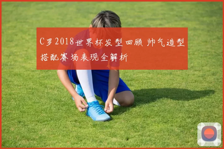 C罗2018世界杯发型回顾 帅气造型搭配赛场表现全解析