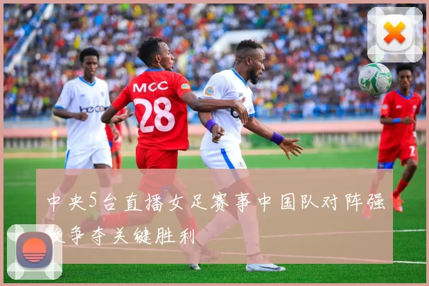 中央5台直播女足赛事中国队对阵强敌争夺关键胜利