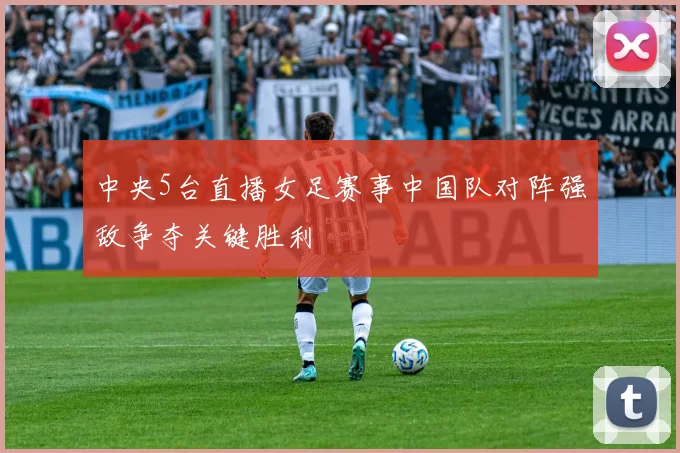 中央5台直播女足赛事中国队对阵强敌争夺关键胜利