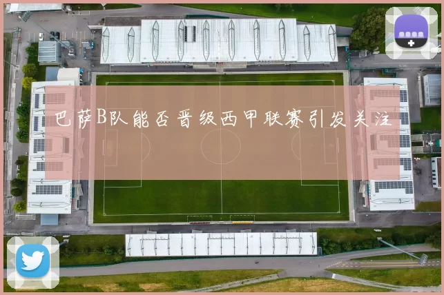 巴萨B队能否晋级西甲联赛引发关注