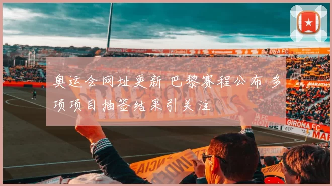 奥运会网址更新 巴黎赛程公布 多项项目抽签结果引关注