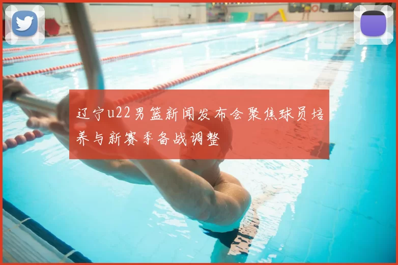 辽宁u22男篮新闻发布会聚焦球员培养与新赛季备战调整