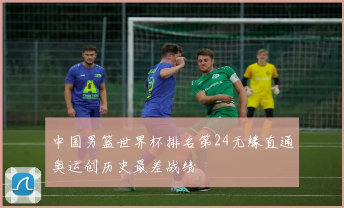 中国男篮世界杯排名第24无缘直通奥运创历史最差战绩
