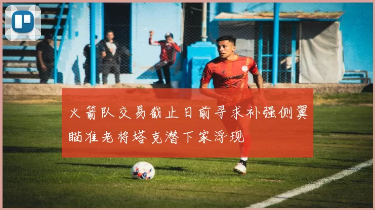 火箭队交易截止日前寻求补强侧翼瞄准老将塔克潜下家浮现