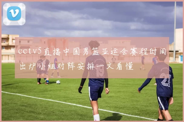 cctv5直播中国男篮亚运会赛程时间出炉小组对阵安排一文看懂