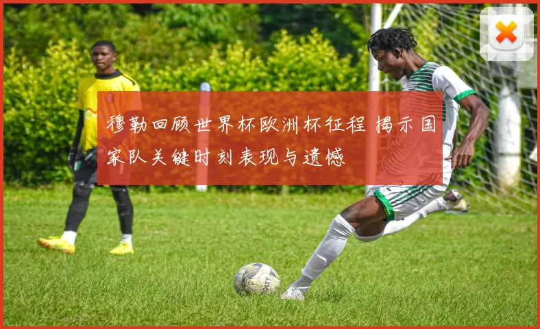 穆勒回顾世界杯欧洲杯征程 揭示国家队关键时刻表现与遗憾