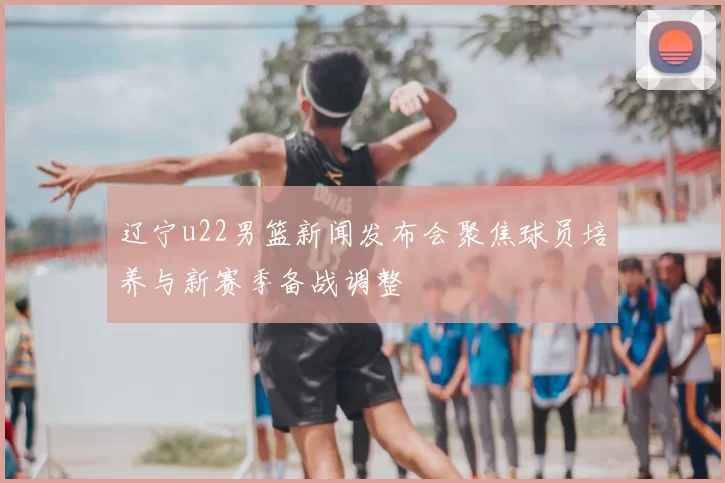 辽宁u22男篮新闻发布会聚焦球员培养与新赛季备战调整