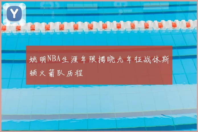 姚明NBA生涯年限揭晓九年征战休斯顿火箭队历程