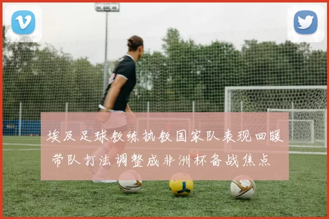 埃及足球教练执教国家队表现回暖 带队打法调整成非洲杯备战焦点