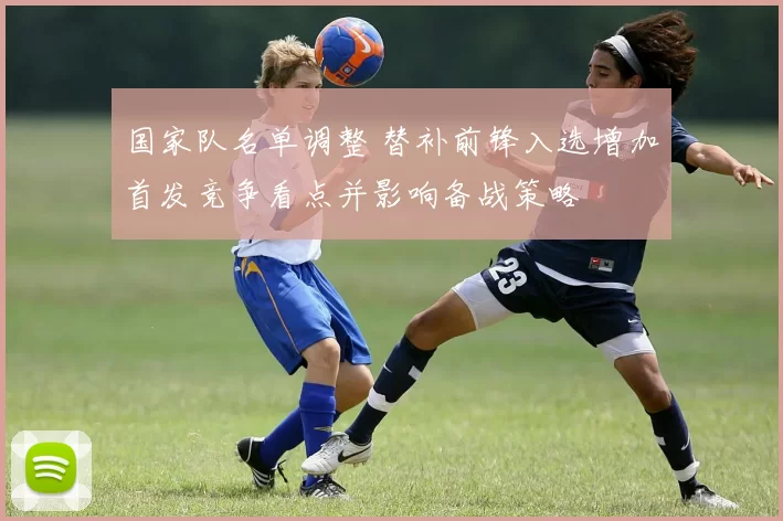 国家队名单调整 替补前锋入选增加首发竞争看点并影响备战策略