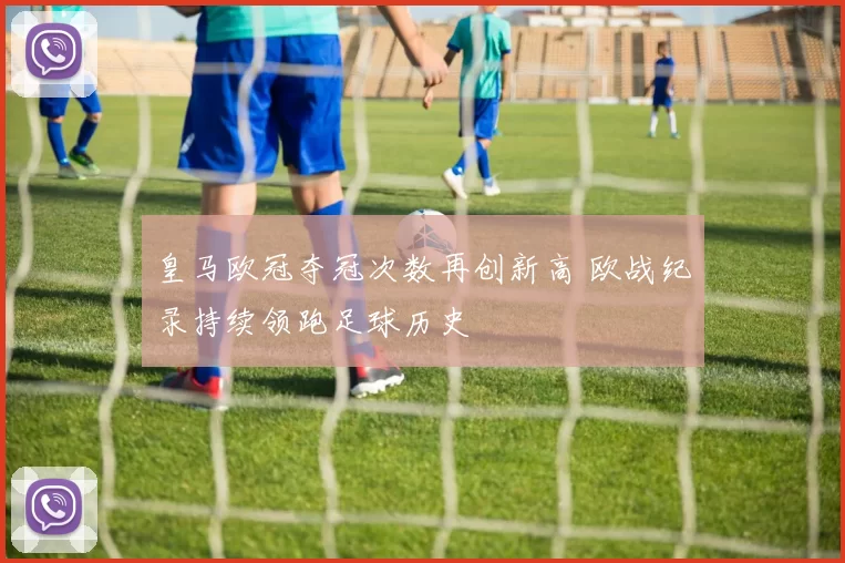 皇马欧冠夺冠次数再创新高 欧战纪录持续领跑足球历史