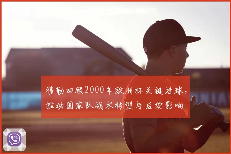 穆勒回顾2000年欧洲杯关键进球，推动国家队战术转型与后续影响