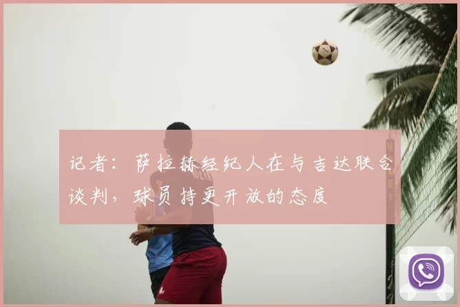 记者：萨拉赫经纪人在与吉达联合谈判，球员持更开放的态度