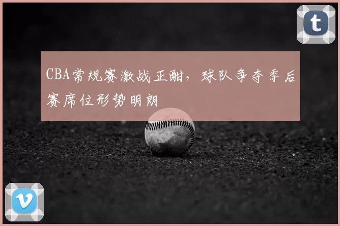 CBA常规赛激战正酣，球队争夺季后赛席位形势明朗