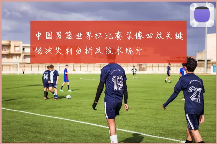中国男篮世界杯比赛录像回放关键场次失利分析及技术统计