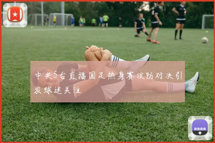 中央5台直播国足热身赛攻防对决引发球迷关注