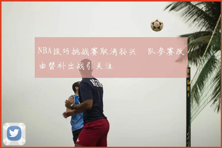 NBA技巧挑战赛取消孙兴慜队参赛改由替补出战引关注