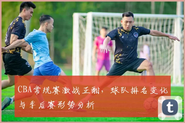 CBA常规赛激战正酣,球队排名变化与季后赛形势分析